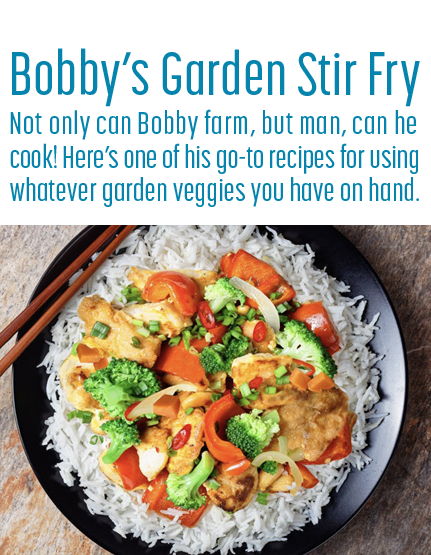 Bobby’s Garden Stir Fry Not only can Bobby farm, but man, can he cook! Here’s one of his go-to recipes for using whatever garden veggies you have on hand.